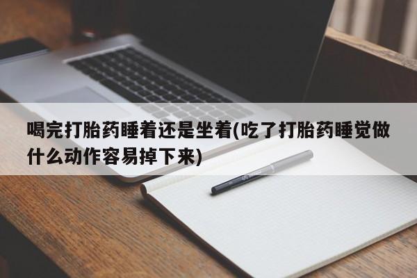 胎停大月份打胎药微信喝完打胎药睡着还是坐着(吃了打胎药睡觉做什么动作容易掉下来)