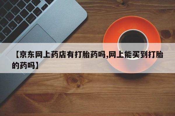 胎停大月份打胎药微信【京东网上药店有打胎药吗,网上能买到打胎的药吗】