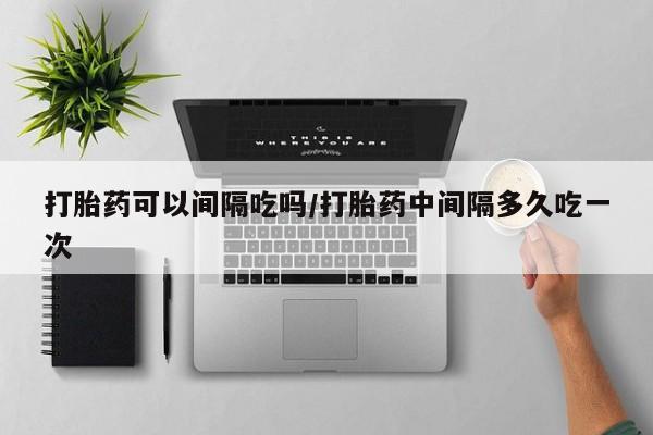 胎停大月份打胎药微信打胎药可以间隔吃吗/打胎药中间隔多久吃一次