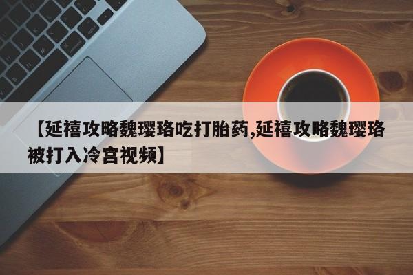 胎停大月份打胎药微信【延禧攻略魏璎珞吃打胎药,延禧攻略魏璎珞被打入冷宫视频】