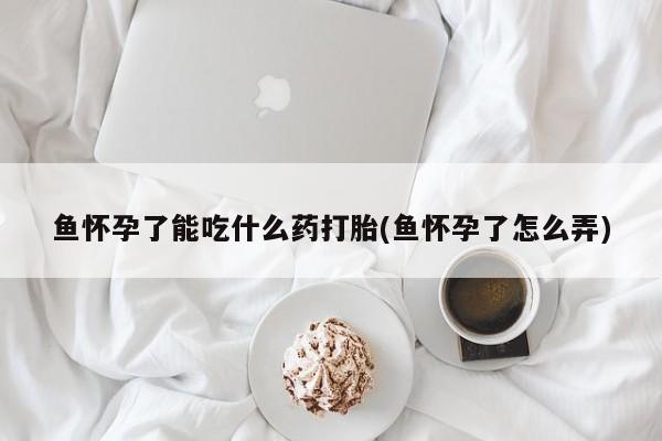 胎停大月份打胎药微信鱼怀孕了能吃什么药打胎(鱼怀孕了怎么弄)