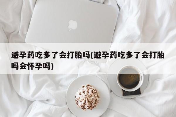 胎停大月份打胎药微信避孕药吃多了会打胎吗(避孕药吃多了会打胎吗会怀孕吗)