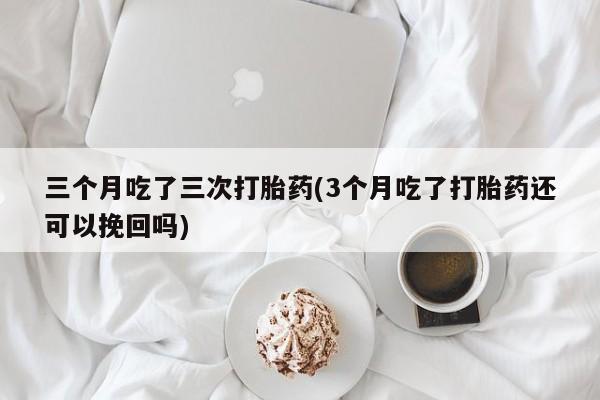胎停大月份打胎药微信三个月吃了三次打胎药(3个月吃了打胎药还可以挽回吗)