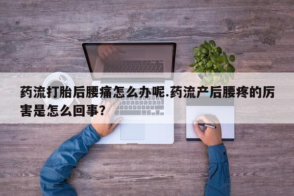 胎停大月份打胎药微信药流打胎后腰痛怎么办呢.药流产后腰疼的厉害是怎么回事？