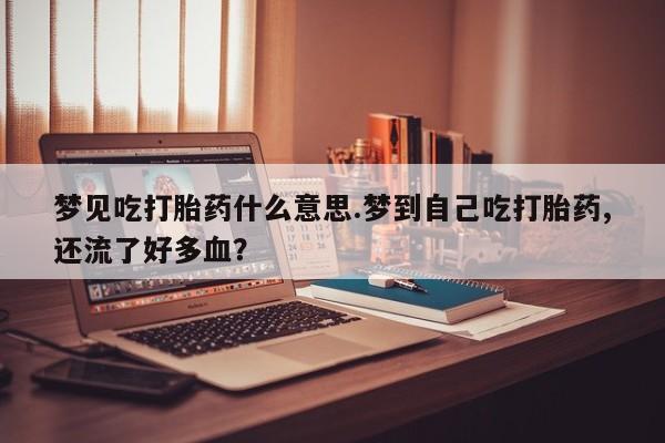 胎停大月份打胎药微信梦见吃打胎药什么意思.梦到自己吃打胎药,还流了好多血？