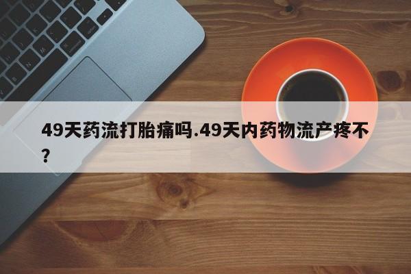 胎停大月份打胎药微信49天药流打胎痛吗.49天内药物流产疼不？