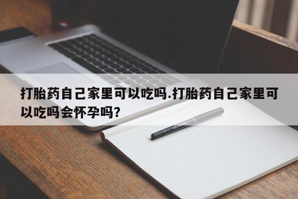 胎停大月份打胎药微信打胎药自己家里可以吃吗.打胎药自己家里可以吃吗会怀孕吗？