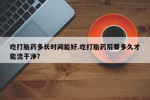 胎停大月份打胎药微信吃打胎药多长时间能好.吃打胎药后要多久才能流干净？