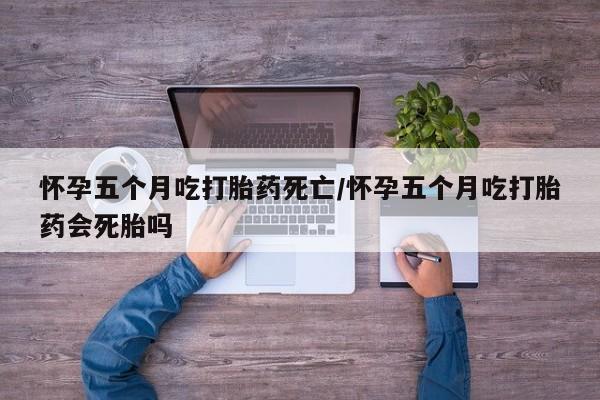 胎停大月份打胎药微信怀孕五个月吃打胎药死亡/怀孕五个月吃打胎药会死胎吗