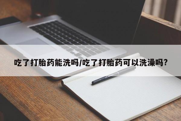 胎停大月份打胎药微信吃了打胎药能洗吗/吃了打胎药可以洗澡吗?