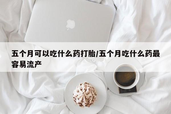 胎停大月份打胎药微信五个月可以吃什么药打胎/五个月吃什么药最容易流产
