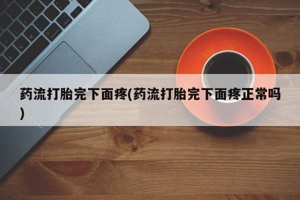 胎停大月份打胎药微信药流打胎完下面疼(药流打胎完下面疼正常吗)