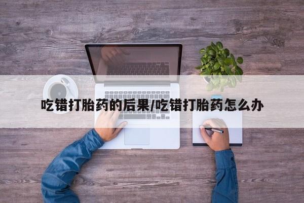 胎停大月份打胎药微信吃错打胎药的后果/吃错打胎药怎么办
