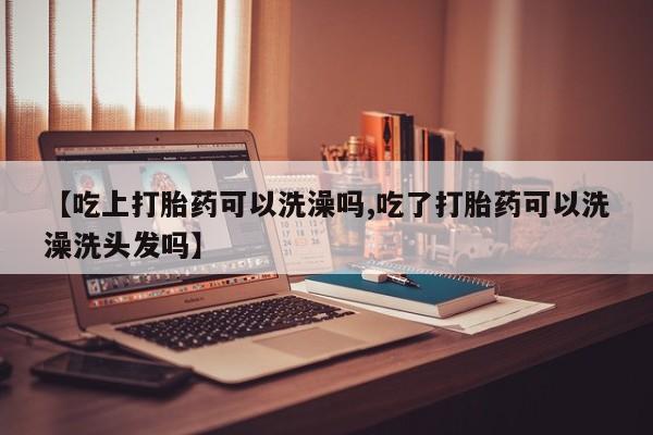 胎停大月份打胎药微信【吃上打胎药可以洗澡吗,吃了打胎药可以洗澡洗头发吗】