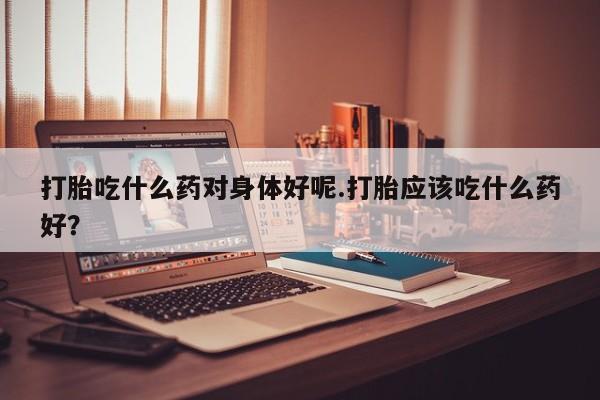 胎停大月份打胎药微信打胎吃什么药对身体好呢.打胎应该吃什么药好？