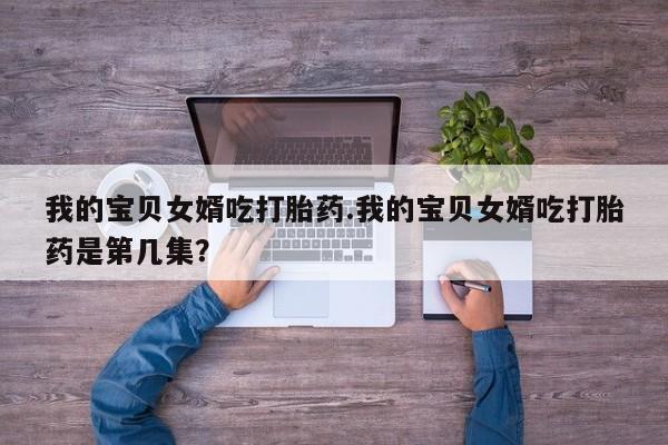 胎停大月份打胎药微信我的宝贝女婿吃打胎药.我的宝贝女婿吃打胎药是第几集?