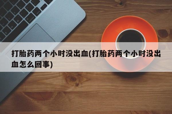 胎停大月份打胎药微信打胎药两个小时没出血(打胎药两个小时没出血怎么回事)