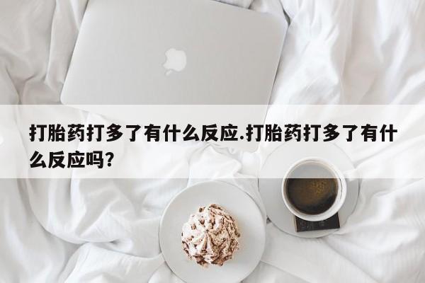 胎停大月份打胎药微信打胎药打多了有什么反应.打胎药打多了有什么反应吗？