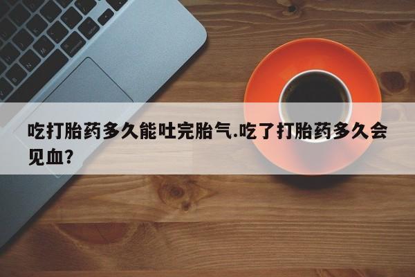 胎停大月份打胎药微信吃打胎药多久能吐完胎气.吃了打胎药多久会见血？