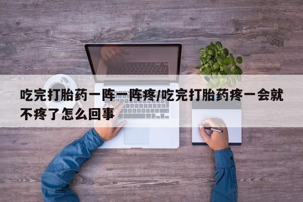 胎停大月份打胎药微信吃完打胎药一阵一阵疼/吃完打胎药疼一会就不疼了怎么回事