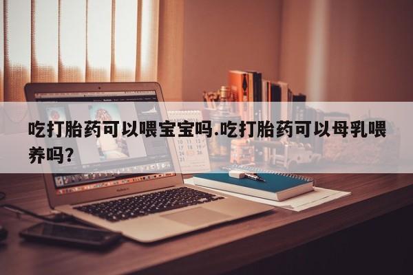 胎停大月份打胎药微信吃打胎药可以喂宝宝吗.吃打胎药可以母乳喂养吗？