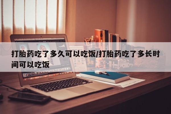 胎停大月份打胎药微信打胎药吃了多久可以吃饭/打胎药吃了多长时间可以吃饭