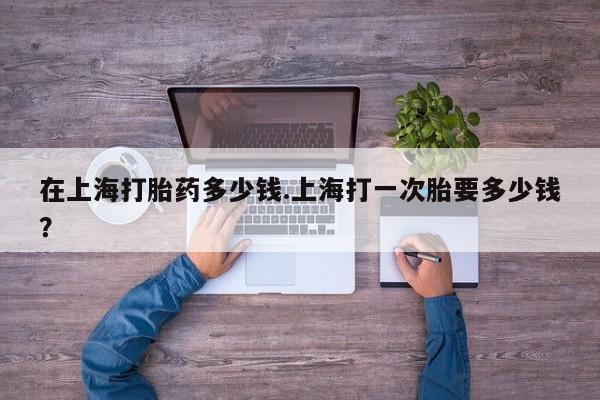 胎停大月份打胎药微信在上海打胎药多少钱.上海打一次胎要多少钱？