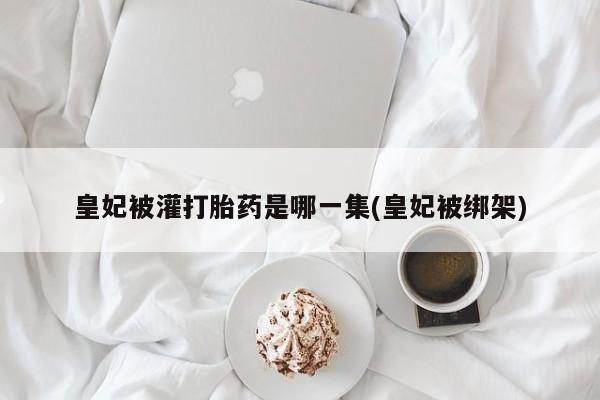 胎停大月份打胎药微信皇妃被灌打胎药是哪一集(皇妃被绑架)