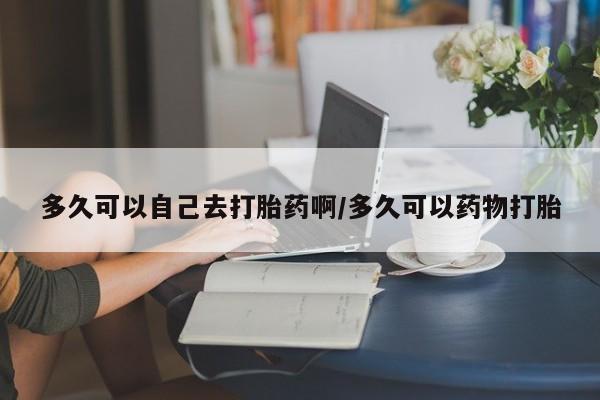 胎停大月份打胎药微信多久可以自己去打胎药啊/多久可以药物打胎