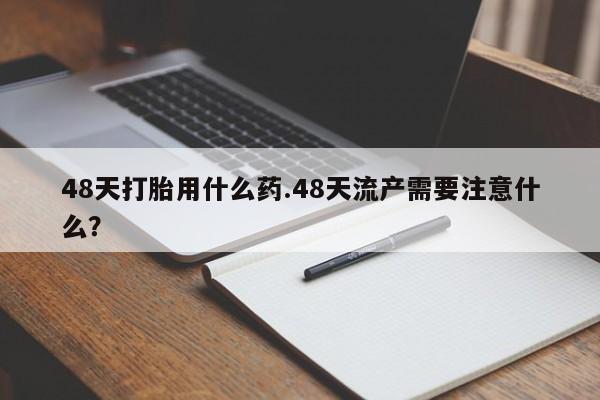 胎停大月份打胎药微信48天打胎用什么药.48天流产需要注意什么？