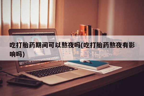 胎停大月份打胎药微信吃打胎药期间可以熬夜吗(吃打胎药熬夜有影响吗)