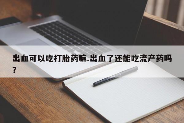 胎停大月份打胎药微信出血可以吃打胎药嘛.出血了还能吃流产药吗？