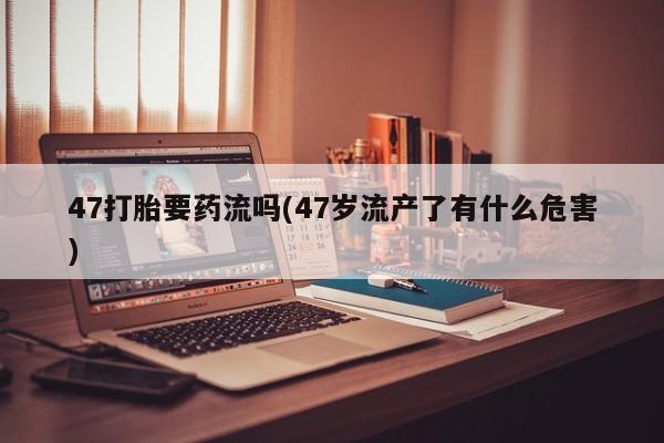 胎停大月份打胎药微信47打胎要药流吗(47岁流产了有什么危害)
