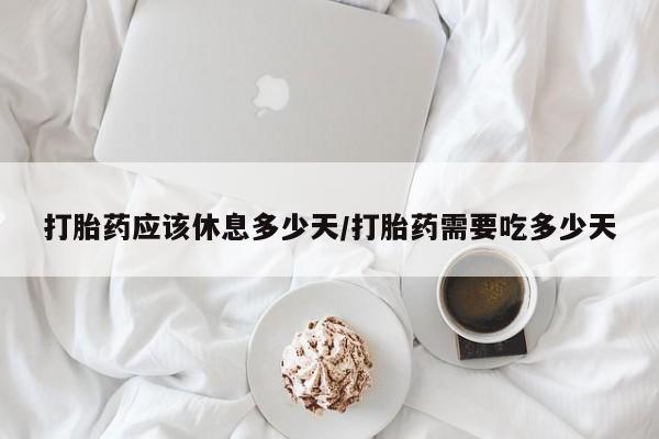 胎停大月份打胎药微信打胎药应该休息多少天/打胎药需要吃多少天