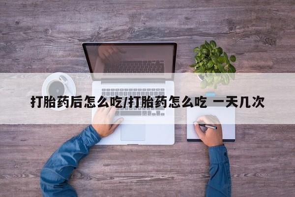 胎停大月份打胎药微信打胎药后怎么吃/打胎药怎么吃 一天几次