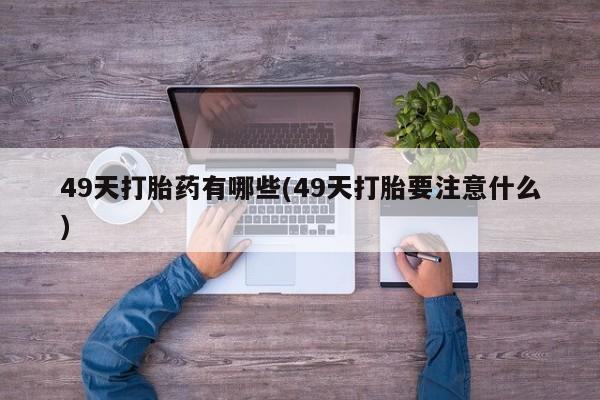 胎停大月份打胎药微信49天打胎药有哪些(49天打胎要注意什么)