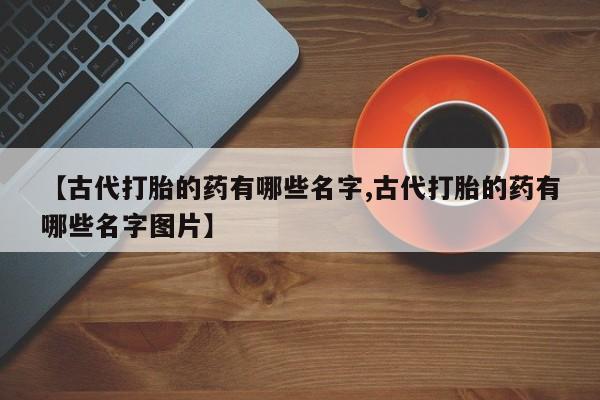 胎停大月份打胎药微信【古代打胎的药有哪些名字,古代打胎的药有哪些名字图片】