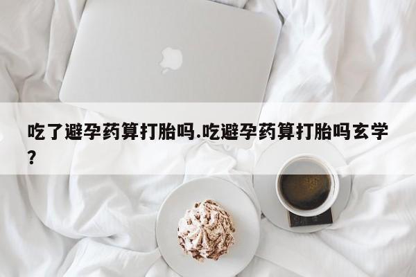 胎停大月份打胎药微信吃了避孕药算打胎吗.吃避孕药算打胎吗玄学？