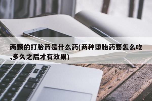 胎停大月份打胎药微信两颗的打胎药是什么药(两种堕胎药要怎么吃,多久之后才有效果)