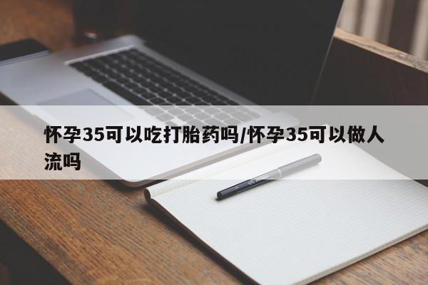 胎停大月份打胎药微信怀孕35可以吃打胎药吗/怀孕35可以做人流吗