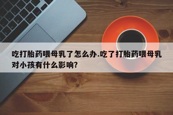 胎停大月份打胎药微信吃打胎药喂母乳了怎么办.吃了打胎药喂母乳对小孩有什么影响？