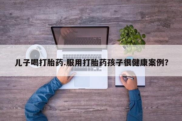 胎停大月份打胎药微信儿子喝打胎药.服用打胎药孩子很健康案例？