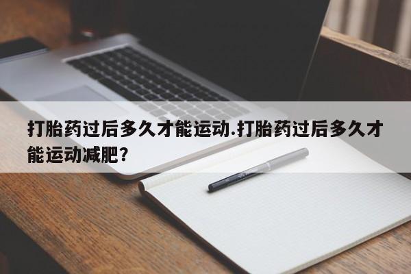胎停大月份打胎药微信打胎药过后多久才能运动.打胎药过后多久才能运动减肥？