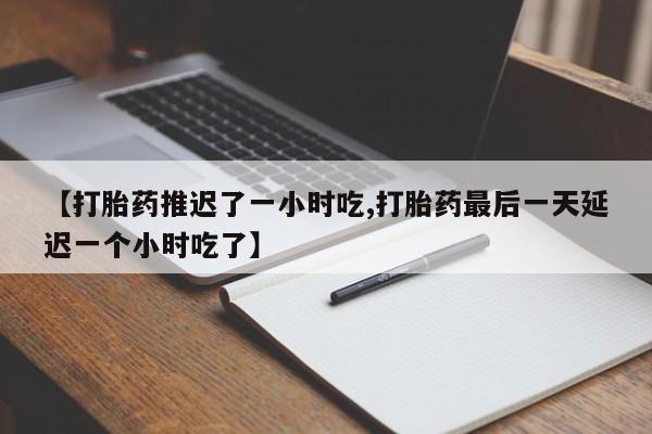 胎停大月份打胎药微信【打胎药推迟了一小时吃,打胎药最后一天延迟一个小时吃了】