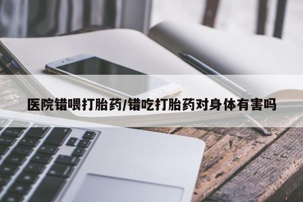 胎停大月份打胎药微信医院错喂打胎药/错吃打胎药对身体有害吗