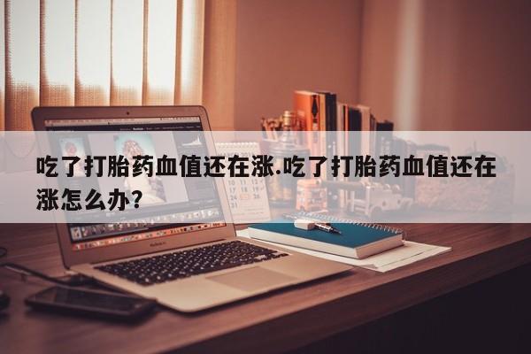 胎停大月份打胎药微信吃了打胎药血值还在涨.吃了打胎药血值还在涨怎么办？