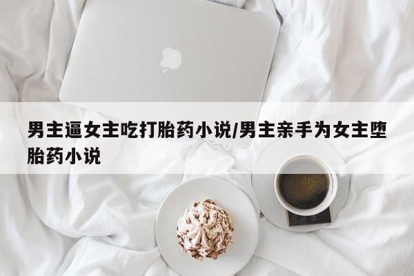 胎停大月份打胎药微信男主逼女主吃打胎药小说/男主亲手为女主堕胎药小说