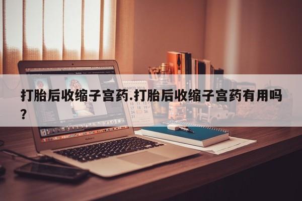 胎停大月份打胎药微信打胎后收缩子宫药.打胎后收缩子宫药有用吗？