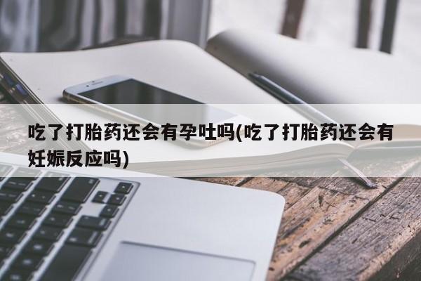 胎停大月份打胎药微信吃了打胎药还会有孕吐吗(吃了打胎药还会有妊娠反应吗)