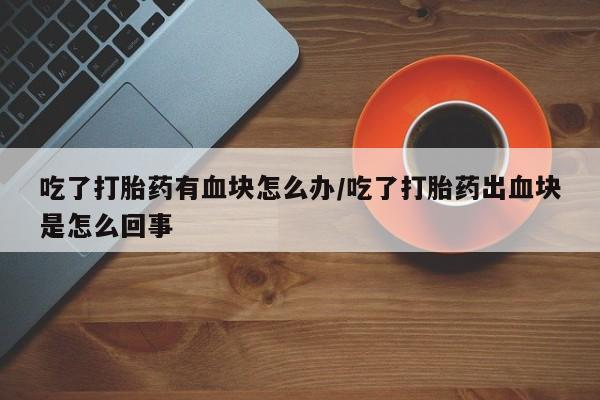 胎停大月份打胎药微信吃了打胎药有血块怎么办/吃了打胎药出血块是怎么回事
